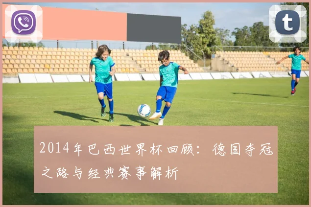 2014年巴西世界杯回顾：德国夺冠之路与经典赛事解析
