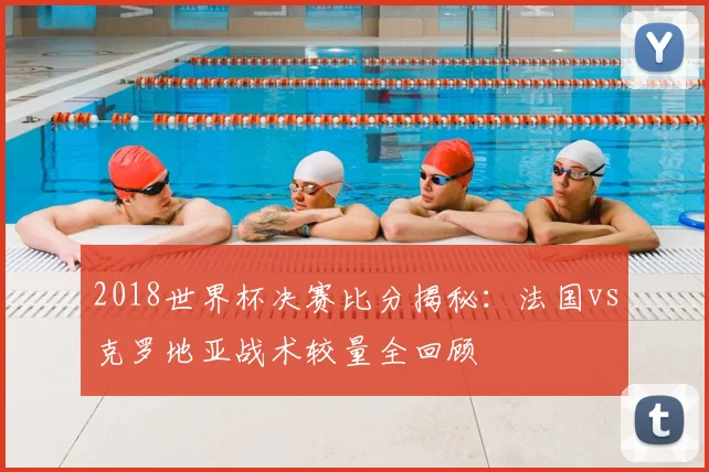 2018世界杯决赛比分揭秘：法国vs克罗地亚战术较量全回顾