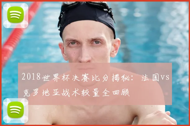 2018世界杯决赛比分揭秘：法国vs克罗地亚战术较量全回顾