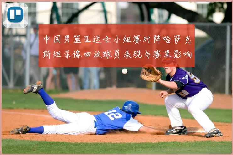 中国男篮亚运会小组赛对阵哈萨克斯坦录像回放球员表现与赛果影响分析