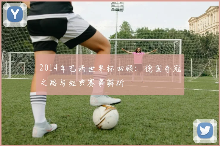2014年巴西世界杯回顾：德国夺冠之路与经典赛事解析