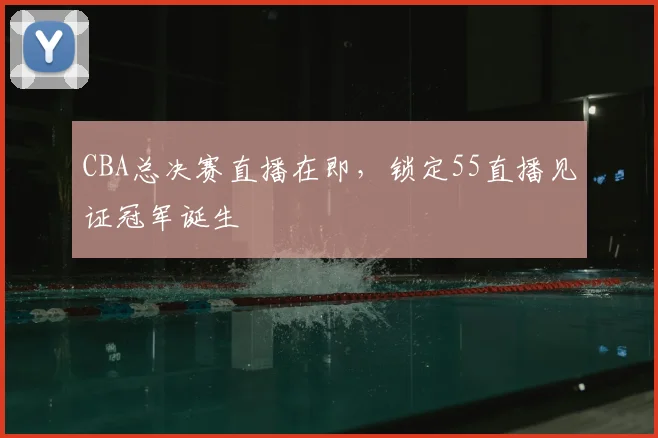 CBA总决赛直播在即,锁定55直播见证冠军诞生