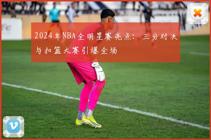 2024年NBA全明星赛亮点：三分对决与扣篮大赛引爆全场