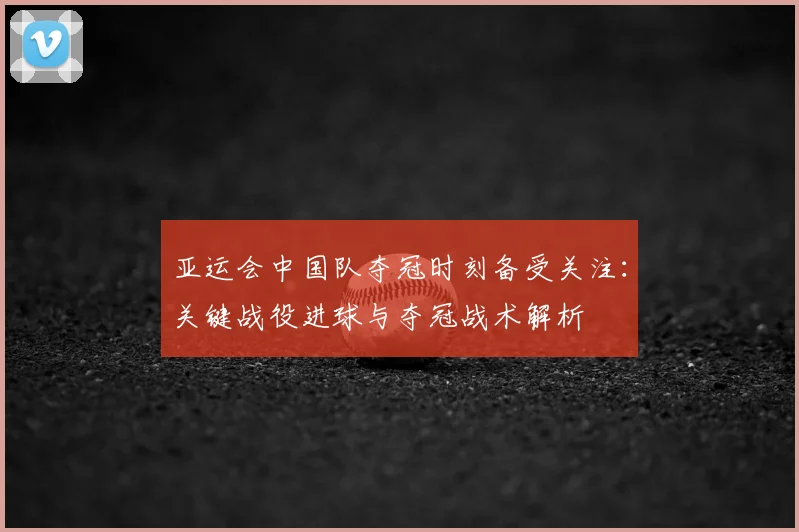 亚运会中国队夺冠时刻备受关注：关键战役进球与夺冠战术解析