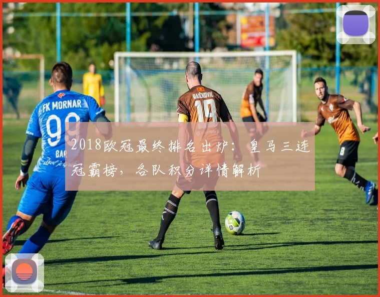 2018欧冠最终排名出炉：皇马三连冠霸榜，各队积分详情解析