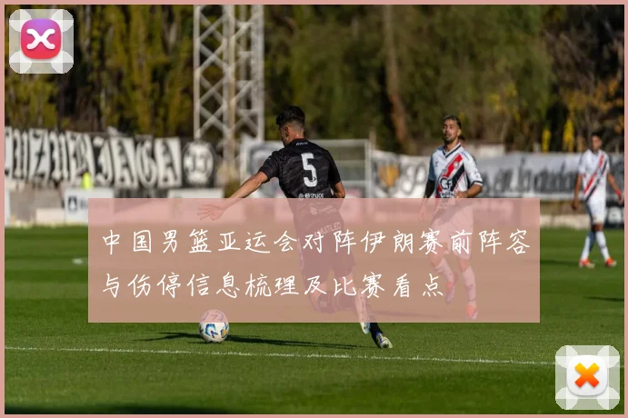 中国男篮亚运会对阵伊朗赛前阵容与伤停信息梳理及比赛看点