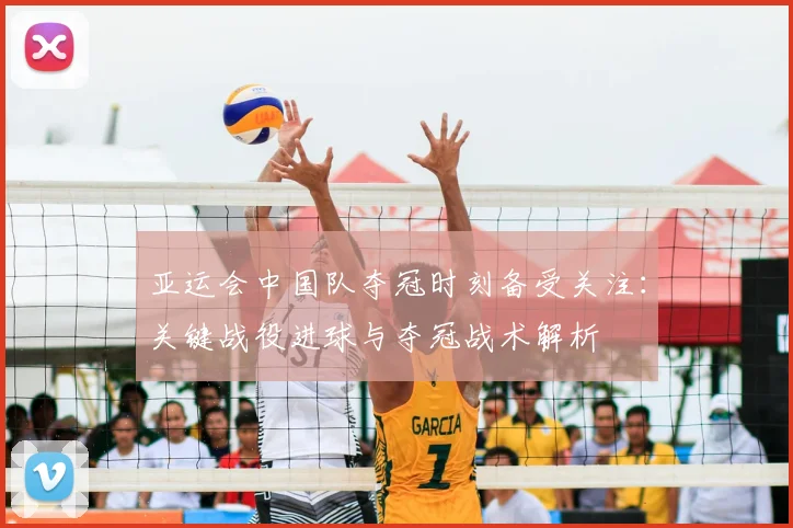 亚运会中国队夺冠时刻备受关注：关键战役进球与夺冠战术解析